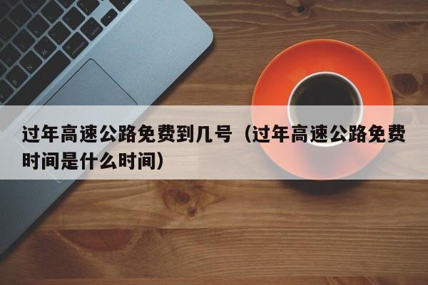 过年高速公路免费到几号（过年高速公路免费时间是什么时间）