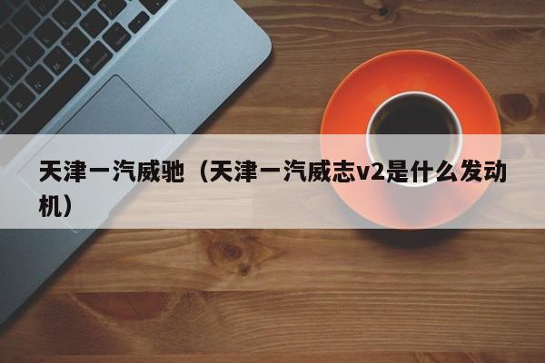 天津一汽威驰（天津一汽威志v2是什么发动机）