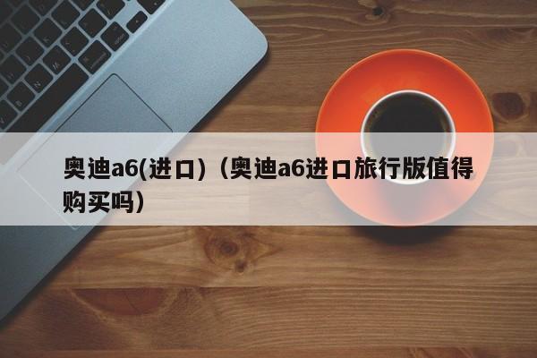 奥迪a6(进口)（奥迪a6进口旅行版值得购买吗）