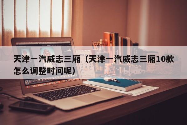天津一汽威志三厢（天津一汽威志三厢10款怎么调整时间呢）