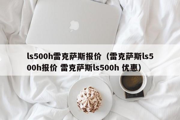 ls500h雷克萨斯报价（雷克萨斯ls500h报价 雷克萨斯ls500h 优惠）