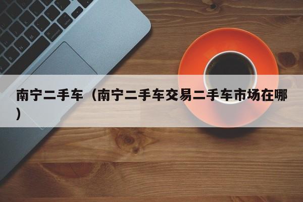 南宁二手车（南宁二手车交易二手车市场在哪）