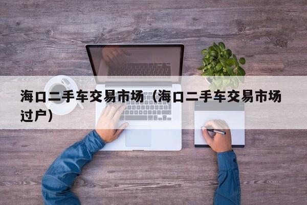 海口二手车交易市场（海口二手车交易市场 过户）