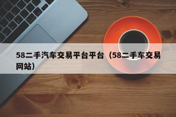 58二手汽车交易平台平台（58二手车交易网站）