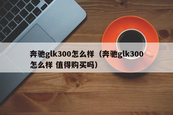 奔驰glk300怎么样（奔驰glk300怎么样 值得购买吗）