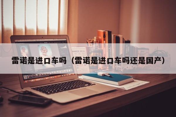 雷诺是进口车吗（雷诺是进口车吗还是国产）