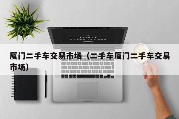 厦门二手车交易市场（二手车厦门二手车交易市场）