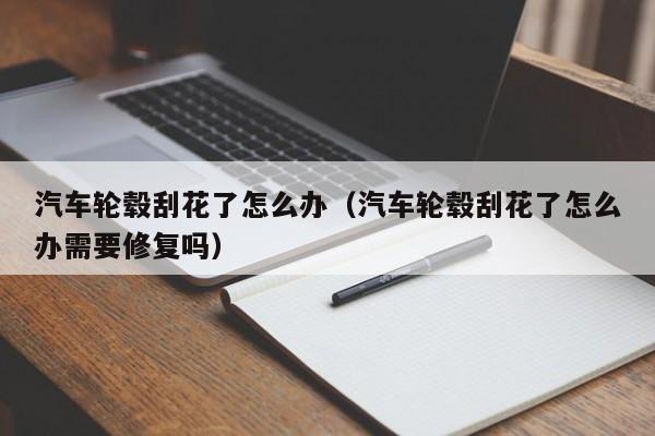 汽车轮毂刮花了怎么办（汽车轮毂刮花了怎么办需要修复吗）