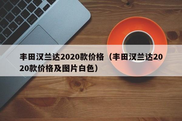 丰田汉兰达2020款价格（丰田汉兰达2020款价格及图片白色）