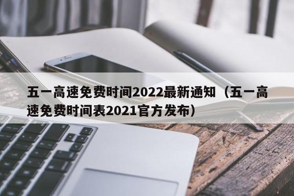 五一高速免费时间2022最新通知（五一高速免费时间表2021官方发布）