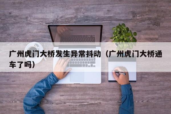 广州虎门大桥发生异常抖动（广州虎门大桥通车了吗）