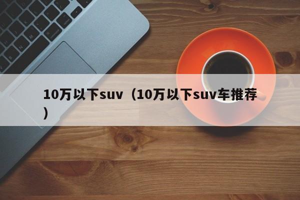 10万以下suv（10万以下suv车推荐）