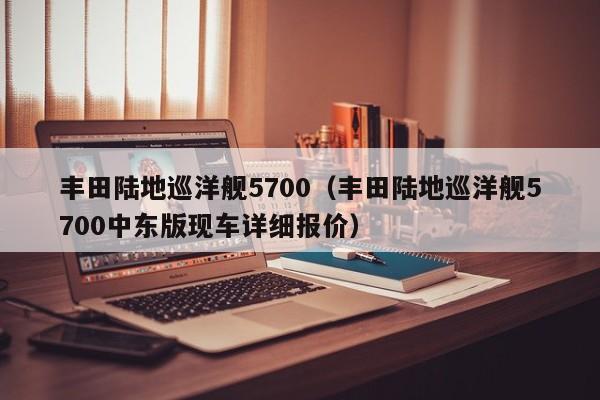 丰田陆地巡洋舰5700（丰田陆地巡洋舰5700中东版现车详细报价）