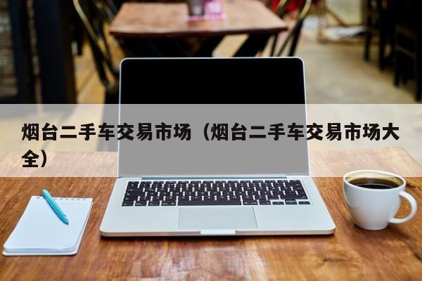 烟台二手车交易市场（烟台二手车交易市场大全）