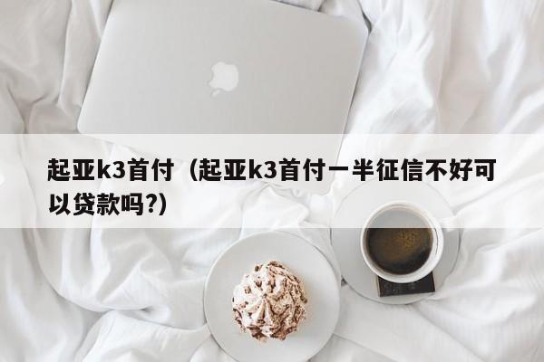 起亚k3首付（起亚k3首付一半征信不好可以贷款吗?）