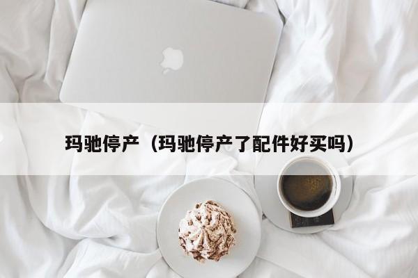 玛驰停产（玛驰停产了配件好买吗）