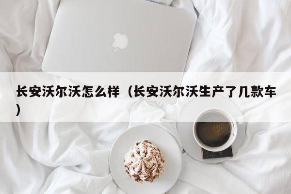 长安沃尔沃怎么样（长安沃尔沃生产了几款车）