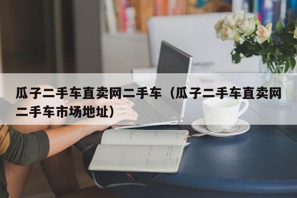 瓜子二手车直卖网二手车（瓜子二手车直卖网二手车市场地址）