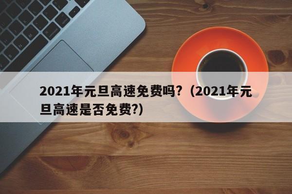 2021年元旦高速免费吗?（2021年元旦高速是否免费?）