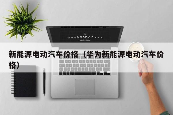 新能源电动汽车价格（华为新能源电动汽车价格）