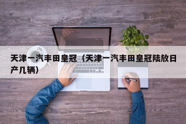 天津一汽丰田皇冠（天津一汽丰田皇冠陆放日产几辆）