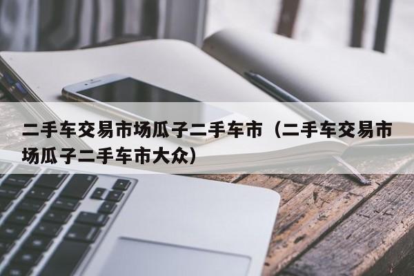 二手车交易市场瓜子二手车市（二手车交易市场瓜子二手车市大众）