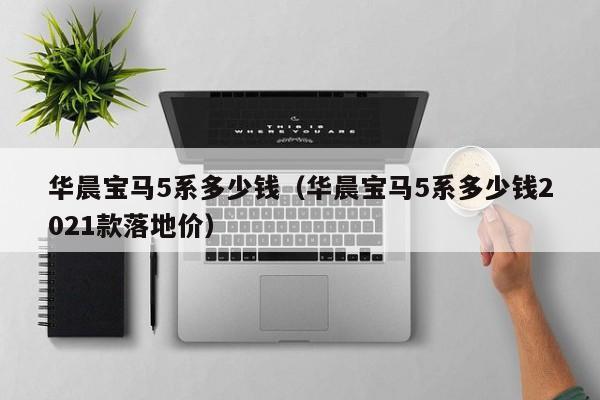 华晨宝马5系多少钱（华晨宝马5系多少钱2021款落地价）