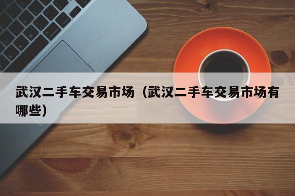 武汉二手车交易市场（武汉二手车交易市场有哪些）