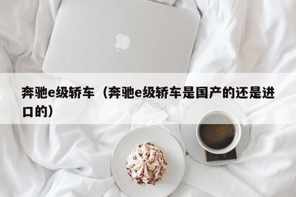 奔驰e级轿车（奔驰e级轿车是国产的还是进口的）