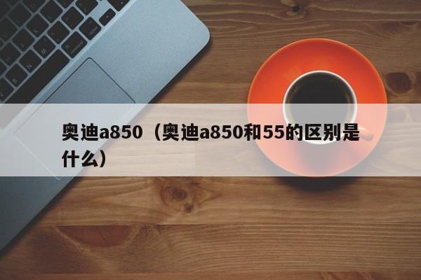 奥迪a850（奥迪a850和55的区别是什么）
