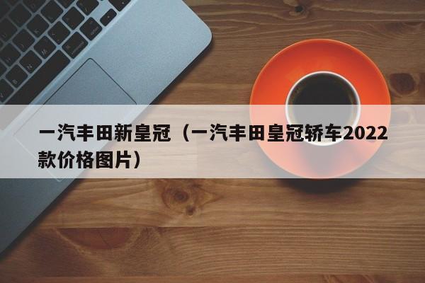 一汽丰田新皇冠（一汽丰田皇冠轿车2022款价格图片）