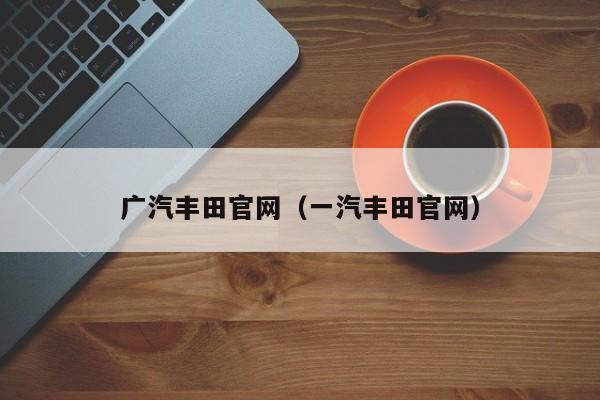 广汽丰田官网（一汽丰田官网）