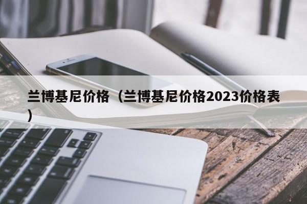 兰博基尼价格（兰博基尼价格2023价格表）