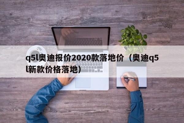 q5l奥迪报价2020款落地价（奥迪q5l新款价格落地）