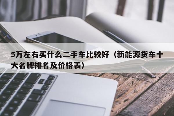 5万左右买什么二手车比较好（新能源货车十大名牌排名及价格表）