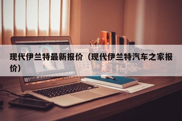 现代伊兰特最新报价（现代伊兰特汽车之家报价）