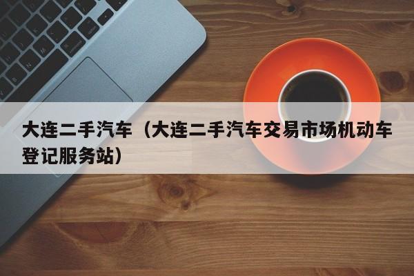 大连二手汽车（大连二手汽车交易市场机动车登记服务站）