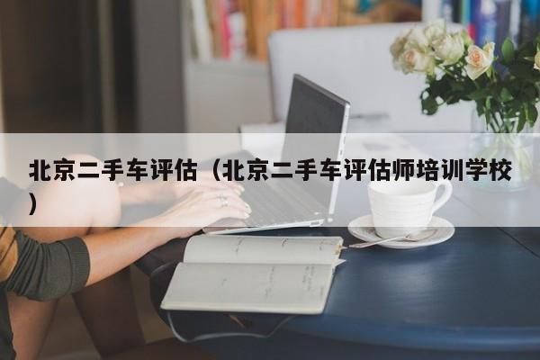 北京二手车评估（北京二手车评估师培训学校）