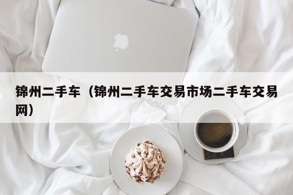 锦州二手车（锦州二手车交易市场二手车交易网）