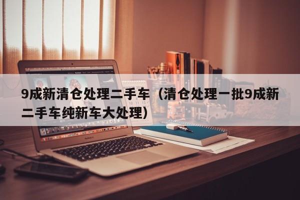 9成新清仓处理二手车（清仓处理一批9成新二手车纯新车大处理）