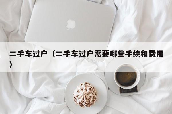 二手车过户（二手车过户需要哪些手续和费用）