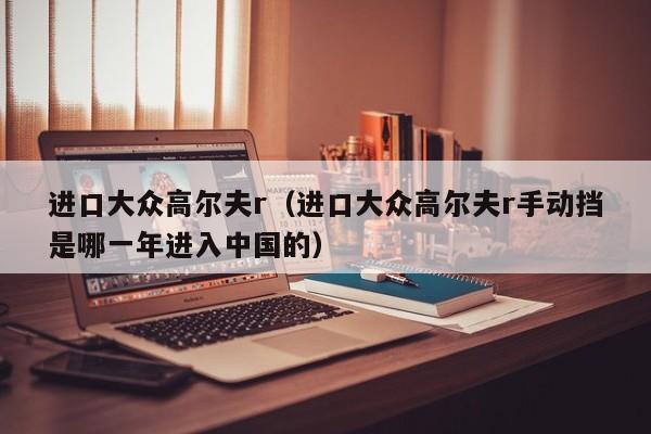 进口大众高尔夫r（进口大众高尔夫r手动挡是哪一年进入中国的）