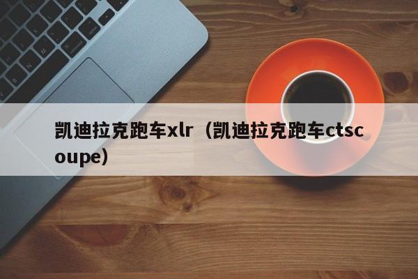凯迪拉克跑车xlr（凯迪拉克跑车ctscoupe）