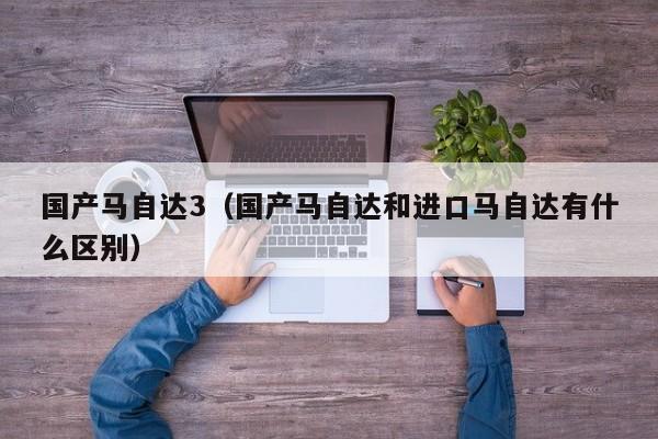 国产马自达3（国产马自达和进口马自达有什么区别）