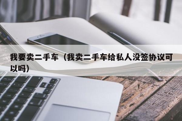 我要卖二手车（我卖二手车给私人没签协议可以吗）