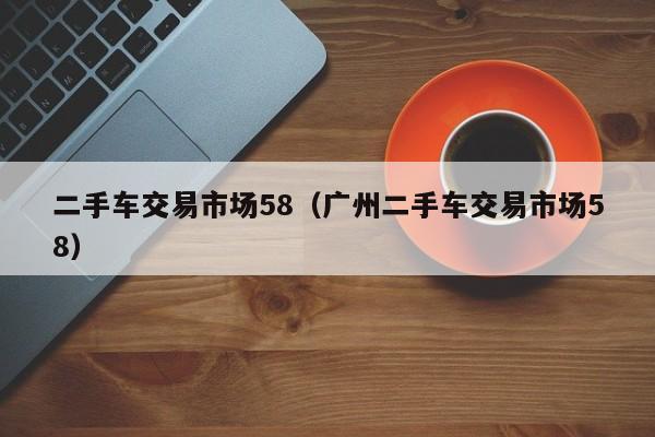 二手车交易市场58（广州二手车交易市场58）