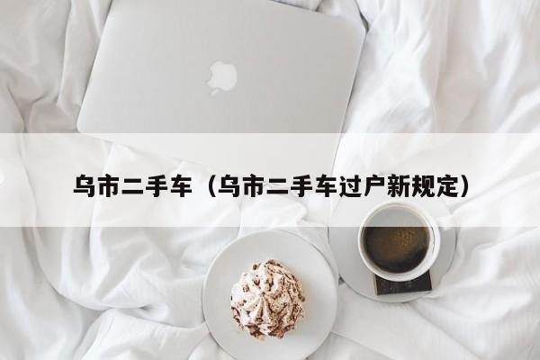 乌市二手车（乌市二手车过户新规定）