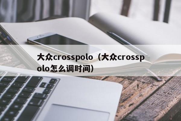大众crosspolo（大众crosspolo怎么调时间）