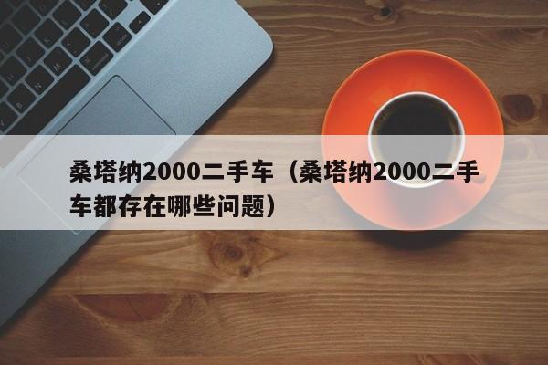 桑塔纳2000二手车（桑塔纳2000二手车都存在哪些问题）