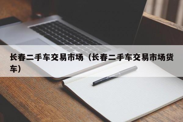 长春二手车交易市场（长春二手车交易市场货车）